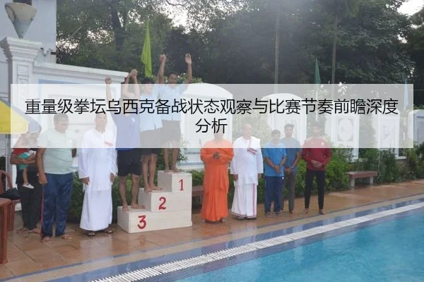 重量级拳坛乌西克备战状态观察与比赛节奏前瞻深度分析